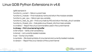 ENGINEERS AND DEVICES
WORKING TOGETHER
Linux GDB Python Extensions in v4.6
(gdb) apropos lx
function lx_current -- Return current task
function lx_module -- Find module by name and return the module variable
function lx_per_cpu -- Return per-cpu variable
function lx_task_by_pid -- Find Linux task by PID and return the task_struct variable
function lx_thread_info -- Calculate Linux thread_info from task variable
lx-cmdline -- Report the Linux Commandline used in the current kernel
lx-dmesg -- Print Linux kernel log buffer
lx-list-check -- Verify a list consistency
lx-lsmod -- List currently loaded modules
lx-ps -- Dump Linux tasks
lx-symbols -- (Re-)load symbols of Linux kernel and currently loaded modules
lx-version -- Report the Linux Version of the current kernel
 