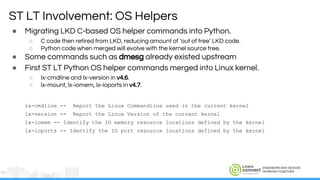 ENGINEERS AND DEVICES
WORKING TOGETHER
● Migrating LKD C-based OS helper commands into Python.
○ C code then retired from LKD, reducing amount of ‘out of tree’ LKD code.
○ Python code when merged will evolve with the kernel source tree.
● Some commands such as dmesg already existed upstream
● First ST LT Python OS helper commands merged into Linux kernel.
○ lx-cmdline and lx-version in v4.6.
○ lx-mount, lx-iomem, lx-ioports in v4.7.
lx-cmdline -- Report the Linux Commandline used in the current kernel
lx-version -- Report the Linux Version of the current kernel
lx-iomem -- Identify the IO memory resource locations defined by the kernel
lx-ioports -- Identify the IO port resource locations defined by the kernel
ST LT Involvement: OS Helpers
 