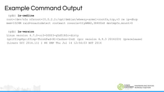 ENGINEERS AND DEVICES
WORKING TOGETHER
(gdb) lx-cmdline
root=/dev/nfs nfsroot=10.0.2.2:/opt/debian/wheezy-armel-rootfs,tcp,v3 rw ip=dhcp
mem=1024M raid=noautodetect rootwait console=ttyAMA0,38400n8 devtmpfs.mount=0
(gdb) lx-version
Linux version 4.7.0-rc3-00003-g5d518fc-dirty
(griffinp@griffinp-ThinkPad-X1-Carbon-2nd) (gcc version 4.9.3 20141031 (prerelease)
(Linaro GCC 2014.11) ) #4 SMP Thu Jul 14 12:54:03 BST 2016
Example Command Output
 