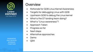 ENGINEERS
AND DEVICES
WORKING
TOGETHER
Overview
● Rationale for GDB Linux Kernel Awareness
● Targets for debugging Linux with GDB
● Upstream GDB to debug the Linux kernel
● What is the ST landing team doing?
● What is “Linux awareness”?
● Approach Taken
● Progress so far
● Next steps
● Alternative approaches
● Demo
● Q&A
 