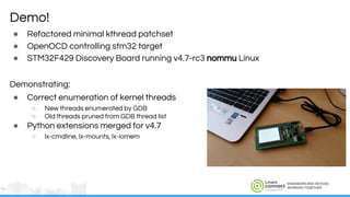 ENGINEERS AND DEVICES
WORKING TOGETHER
● Refactored minimal kthread patchset
● OpenOCD controlling stm32 target
● STM32F429 Discovery Board running v4.7-rc3 nommu Linux
Demonstrating:
● Correct enumeration of kernel threads
○ New threads enumerated by GDB
○ Old threads pruned from GDB thread list
● Python extensions merged for v4.7
○ lx-cmdline, lx-mounts, lx-iomem
Demo!
 