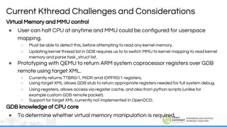 ENGINEERS AND DEVICES
WORKING TOGETHER
Virtual Memory and MMU control
● User can halt CPU at anytime and MMU could be configured for userspace
mapping.
○ Must be able to detect this, before attempting to read any kernel memory.
○ Updating kernel thread list in GDB requires us to to switch MMU to kernel mapping to read kernel
memory and parse task_struct list.
● Prototyping with QEMU to return ARM system coprocessor registers over GDB
remote using target XML.
○ Currently returns TTBR0/1, MIDR amd IDPFR0/1 registers.
○ Using target XML allows GDB stub to return appropriate registers needed for full system debug.
○ Using registers, allows access via register cache, and also from python scripts (unlike for
example custom GDB remote packet).
○ Support for target XML currently not implemented in OpenOCD.
GDB knowledge of CPU core
● To determine whether virtual memory manipulation is required.
Current Kthread Challenges and Considerations
 