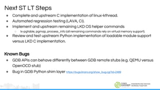ENGINEERS AND DEVICES
WORKING TOGETHER
● Complete and upstream C implementation of linux-kthread.
● Automated regression testing (LAVA, CI).
● Implement and upstream remaining LKD OS helper commands
○ lx-pgtable, pgmap, process_info (all remaining commands rely on virtual memory support).
● Review and test upstream Python implementation of loadable module support
versus LKD C implementation.
Known Bugs
● GDB APIs can behave differently between GDB remote stubs (e.g. QEMU versus
OpenOCD stub)
● Bug in GDB Python shim layer https://bugs.linaro.org/show_bug.cgi?id=2489
Next ST LT Steps
 