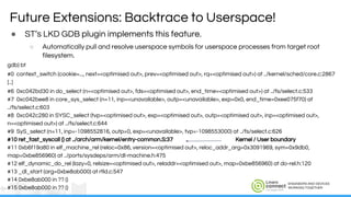 ENGINEERS AND DEVICES
WORKING TOGETHER
● ST’s LKD GDB plugin implements this feature.
○ Automatically pull and resolve userspace symbols for userspace processes from target root
filesystem.
gdb) bt
#0 context_switch (cookie=..., next=<optimised out>, prev=<optimised out>, rq=<optimised out>) at ../kernel/sched/core.c:2867
[..]
#6 0xc042bd30 in do_select (n=<optimised out>, fds=<optimised out>, end_time=<optimised out>) at ../fs/select.c:533
#7 0xc042bee8 in core_sys_select (n=11, inp=<unavailable>, outp=<unavailable>, exp=0x0, end_time=0xee075f70) at
../fs/select.c:603
#8 0xc042c280 in SYSC_select (tvp=<optimised out>, exp=<optimised out>, outp=<optimised out>, inp=<optimised out>,
n=<optimised out>) at ../fs/select.c:644
#9 SyS_select (n=11, inp=-1098552816, outp=0, exp=<unavailable>, tvp=-1098553000) at ../fs/select.c:626
#10 ret_fast_syscall () at ../arch/arm/kernel/entry-common.S:37 Kernel / User boundary
#11 0xb6f19a80 in elf_machine_rel (reloc=0x86, version=<optimised out>, reloc_addr_arg=0x3091969, sym=0x9db0,
map=0xbe856960) at ../ports/sysdeps/arm/dl-machine.h:475
#12 elf_dynamic_do_rel (lazy=0, relsize=<optimised out>, reladdr=<optimised out>, map=0xbe856960) at do-rel.h:120
#13 _dl_start (arg=0xbe8ab000) at rtld.c:547
#14 0xbe8ab000 in ?? ()
#15 0xbe8ab000 in ?? ()
Future Extensions: Backtrace to Userspace!
 
