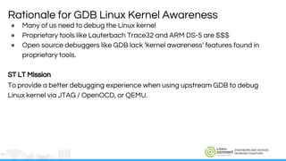 ENGINEERS AND DEVICES
WORKING TOGETHER
● Many of us need to debug the Linux kernel
● Proprietary tools like Lauterbach Trace32 and ARM DS-5 are $$$
● Open source debuggers like GDB lack ‘kernel awareness’ features found in
proprietary tools.
ST LT Mission
To provide a better debugging experience when using upstream GDB to debug
Linux kernel via JTAG / OpenOCD, or QEMU.
Rationale for GDB Linux Kernel Awareness
 
