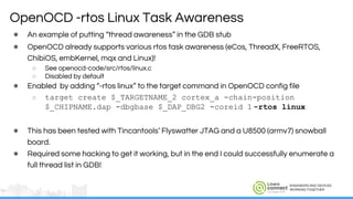 ENGINEERS AND DEVICES
WORKING TOGETHER
● An example of putting “thread awareness” in the GDB stub
● OpenOCD already supports various rtos task awareness (eCos, ThreadX, FreeRTOS,
ChibiOS, embKernel, mqx and Linux)!
○ See openocd-code/src/rtos/linux.c
○ Disabled by default
● Enabled by adding “-rtos linux” to the target command in OpenOCD config file
○ target create $_TARGETNAME_2 cortex_a -chain-position
$_CHIPNAME.dap -dbgbase $_DAP_DBG2 -coreid 1 -rtos linux
● This has been tested with Tincantools’ Flyswatter JTAG and a U8500 (armv7) snowball
board.
● Required some hacking to get it working, but in the end I could successfully enumerate a
full thread list in GDB!
OpenOCD -rtos Linux Task Awareness
 