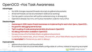 ENGINEERS AND DEVICES
WORKING TOGETHER
Advantages
+ No GDB changes required (threads returned via gdbremote packets).
+ All kernel threads can be enumerated in GDB (once working)
+ Can be used in conjunction with python extensions (e.g. lx-dmesg etc)
+ OpenOCD already has mmu virt to phys translation code for many CPUs
Disadvantages
- Awareness in GDB means thread awareness re-implementing for each stub: Qemu, OpenOCD...
- No good for debugging kernel dumps
- Tight coupling of code parsing kernel data structures in OpenOCD
- No debug information available in OpenOCD.
- No way (I know of) to find field offsets via gdbremote protocol.
- Currently this means task_struct, thread_info and mm_struct field offsets require OpenOCD to
be recompiled for the kernel you wish to debug :(
Improvements
○ gdbremote protocol could be extended
○ At a minimum task structure field offsets configurable at runtime, instead of requiring recompile!
OpenOCD -rtos Task Awareness
 