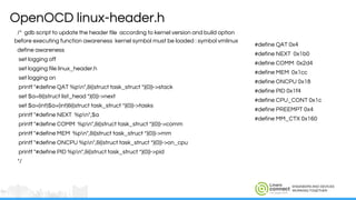 ENGINEERS AND DEVICES
WORKING TOGETHER
/* gdb script to update the header file according to kernel version and build option
before executing function awareness kernel symbol must be loaded : symbol vmlinux
define awareness
set logging off
set logging file linux_header.h
set logging on
printf "#define QAT %pn",&((struct task_struct *)(0))->stack
set $a=&((struct list_head *)(0))->next
set $a=(int)$a+(int)&((struct task_struct *)(0))->tasks
printf "#define NEXT %pn",$a
printf "#define COMM %pn",&((struct task_struct *)(0))->comm
printf "#define MEM %pn",&((struct task_struct *)(0))->mm
printf "#define ONCPU %pn",&((struct task_struct *)(0))->on_cpu
printf "#define PID %pn",&((struct task_struct *)(0))->pid
*/
OpenOCD linux-header.h
#define QAT 0x4
#define NEXT 0x1b0
#define COMM 0x2d4
#define MEM 0x1cc
#define ONCPU 0x18
#define PID 0x1f4
#define CPU_CONT 0x1c
#define PREEMPT 0x4
#define MM_CTX 0x160
 