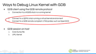 ENGINEERS AND DEVICES
WORKING TOGETHER
Ways to Debug Linux Kernel with GDB
● GDB client using the GDB remote protocol
a. Connection to a KGDB stub in a running kernel
b. Connect to a QEMU stub running a virtual kernel environment
c. Connect to a GDB remote compliant JTAG probe, such as OpenOCD
● GDB session on host
a. Core Dump file
b. UML Kernel
 