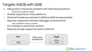 ENGINEERS AND DEVICES
WORKING TOGETHER
● Debug stub in the kernel compliant with GDB remote protocol
○ Enable with CONFIG_KGDB
+ Already supported on many platforms
+ All kernel threads enumerated in GDB (via GDB remote packets)
- Requires cooperation between debugger and kernel stub
- Less suitable for serious crashes
- Isn’t enabled on production systems
- Requires enough support for serial or ethernet
Targets: KGDB with GDB
Host
GDB
Target
Linux
KGDB
GDB remote
serial/ethernet
 
