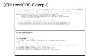 QEMU and GDB (Example)
> qemu-system-arm -M vexpress-a9 -cpu cortex-a9 -m 256M -nographic -kernel ./zImage -append 'console=ttyAMA0,115200
rw nfsroot=10.0.2.2:/opt/debian/wheezy-armel-rootfs,v3 ip=dhcp' -dtb ./vexpress-v2p-ca9.dtb -s
[ 0.000000] Booting Linux on physical CPU 0x0
[ 0.000000] Linux version 4.3.0-rc3-00008-g6e751b6-dirty (griffinp@X1-Carbon) (gcc version 4.9.3 20141031
(prerelease) (Linaro GCC 2014.11) ) #317 SMP Tue Sep 29 13:20:36 BST 2015
[ 0.000000] CPU: ARMv7 Processor [410fc090] revision 0 (ARMv7), cr=10c5387d
[ 0.000000] CPU: PIPT / VIPT nonaliasing data cache, VIPT aliasing instruction cache
[ 0.000000] Machine model: V2P-CA9
[..]
[ 98.288845] VFS: Unable to mount root fs via NFS, trying floppy.
[ 98.290767] VFS: Cannot open root device "(null)" or unknown-block(2,0): error -6
[ 98.291132] Please append a correct "root=" boot option; here are the available partitions:
[ 98.291681] Kernel panic - not syncing: VFS: Unable to mount root fs on unknown-block(2,0)
[ 98.292215] CPU: 0 PID: 1 Comm: swapper/0 Not tainted 4.3.0-rc3-00008-g6e751b6-dirty #317
arm-linux-gnueabi-gdb vmlinux
(gdb) target remote :1234
Remote debugging using :1234
__loop_delay () at ../arch/arm/lib/delay-loop.S:47
47 subs r0, r0, #1
(gdb) info threads
Id Target Id Frame
* 1 Thread 1 (CPU#0 [running]) __loop_delay () at ../arch/arm/lib/delay-loop.S:47
(gdb) bt
#0 __loop_delay () at ../arch/arm/lib/delay-loop.S:47
#1 0xc02cbbe0 in panic (fmt=0xc0c340a8 "VFS: Unable to mount root fs on %s") at ../kernel/panic.c:201
#2 0xc0dad19c in mount_block_root (name=0xc0c34148 "/dev/root", flags=32768) at ../init/do_mounts.c:421
#3 0xc0dad354 in mount_root () at ../init/do_mounts.c:541
#4 0xc0dad4b4 in prepare_namespace () at ../init/do_mounts.c:600
#5 0xc0dace6c in kernel_init_freeable () at ../init/main.c:1026
#6 0xc09ca2f4 in kernel_init (unused=<optimised out>) at ../init/main.c:936
 