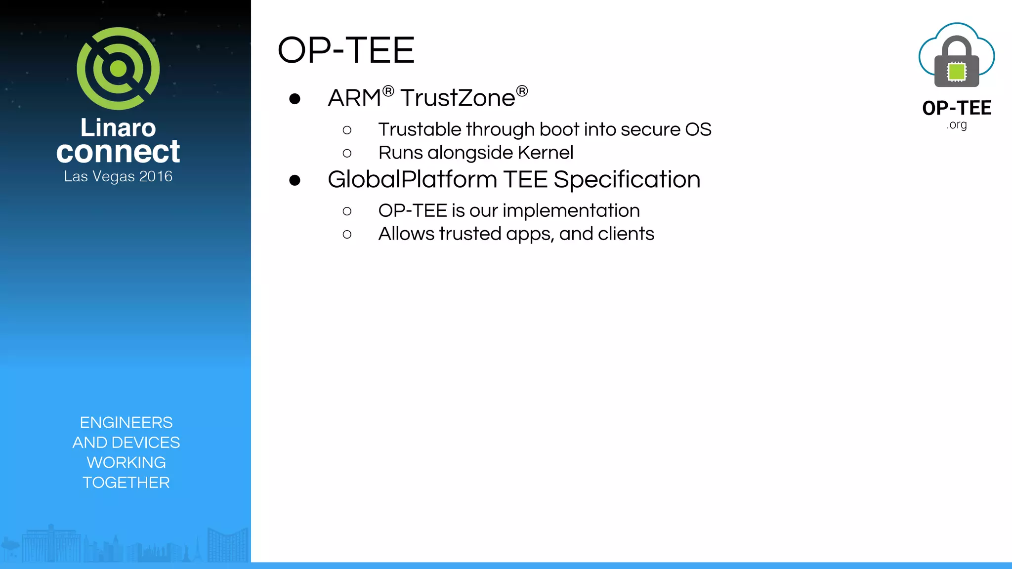 ENGINEERS
AND DEVICES
WORKING
TOGETHER
OP-TEE
● ARM®
TrustZone®
○ Trustable through boot into secure OS
○ Runs alongside Kernel
● GlobalPlatform TEE Specification
○ OP-TEE is our implementation
○ Allows trusted apps, and clients
 