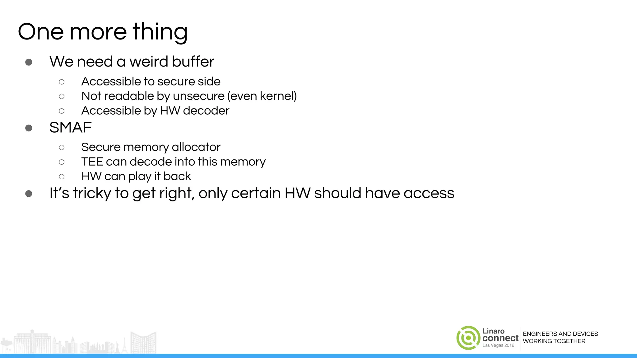 ENGINEERS AND DEVICES
WORKING TOGETHER
One more thing
● We need a weird buffer
○ Accessible to secure side
○ Not readable by unsecure (even kernel)
○ Accessible by HW decoder
● SMAF
○ Secure memory allocator
○ TEE can decode into this memory
○ HW can play it back
● It’s tricky to get right, only certain HW should have access
 