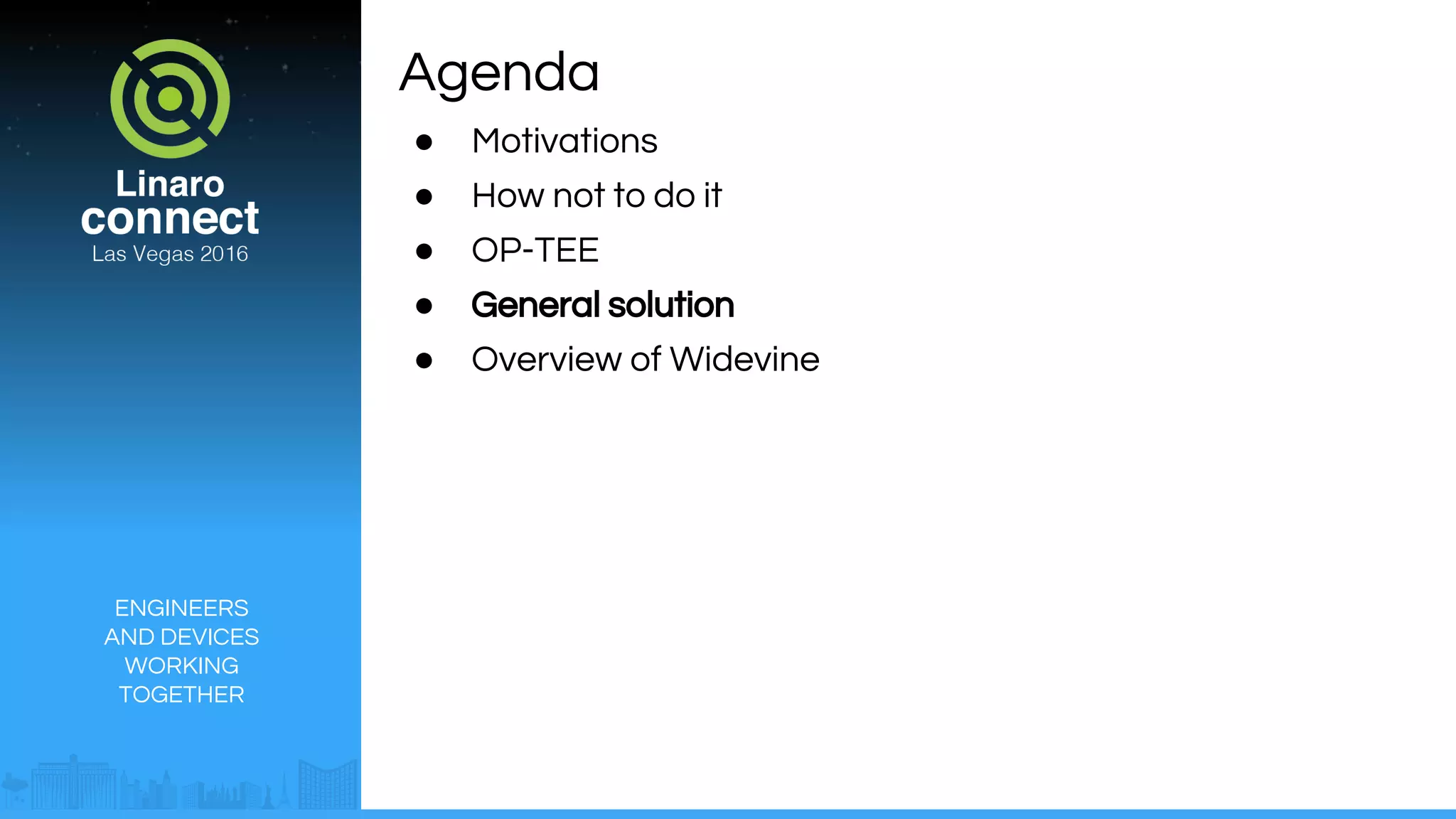 ENGINEERS
AND DEVICES
WORKING
TOGETHER
Agenda
● Motivations
● How not to do it
● OP-TEE
● General solution
● Overview of Widevine
 