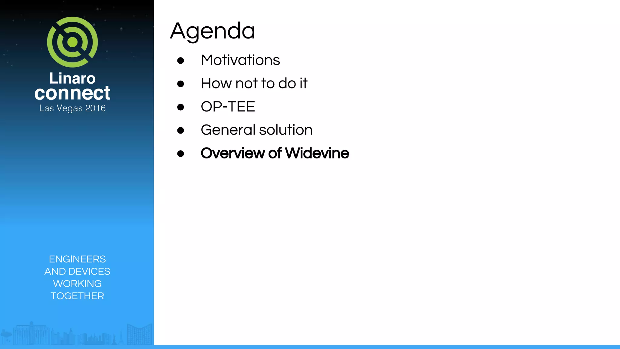 ENGINEERS
AND DEVICES
WORKING
TOGETHER
Agenda
● Motivations
● How not to do it
● OP-TEE
● General solution
● Overview of Widevine
 