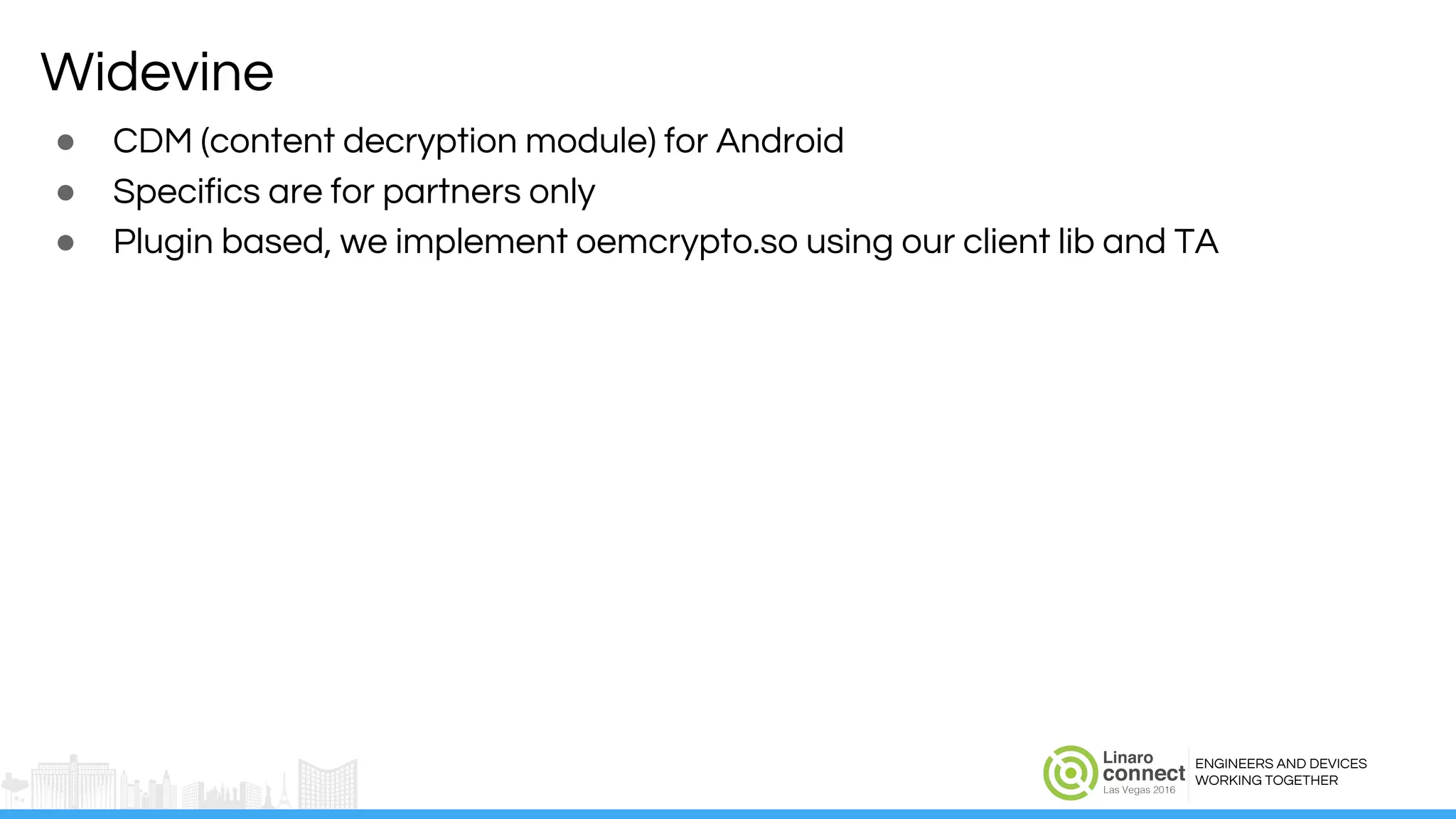 ENGINEERS AND DEVICES
WORKING TOGETHER
Widevine
● CDM (content decryption module) for Android
● Specifics are for partners only
● Plugin based, we implement oemcrypto.so using our client lib and TA
 