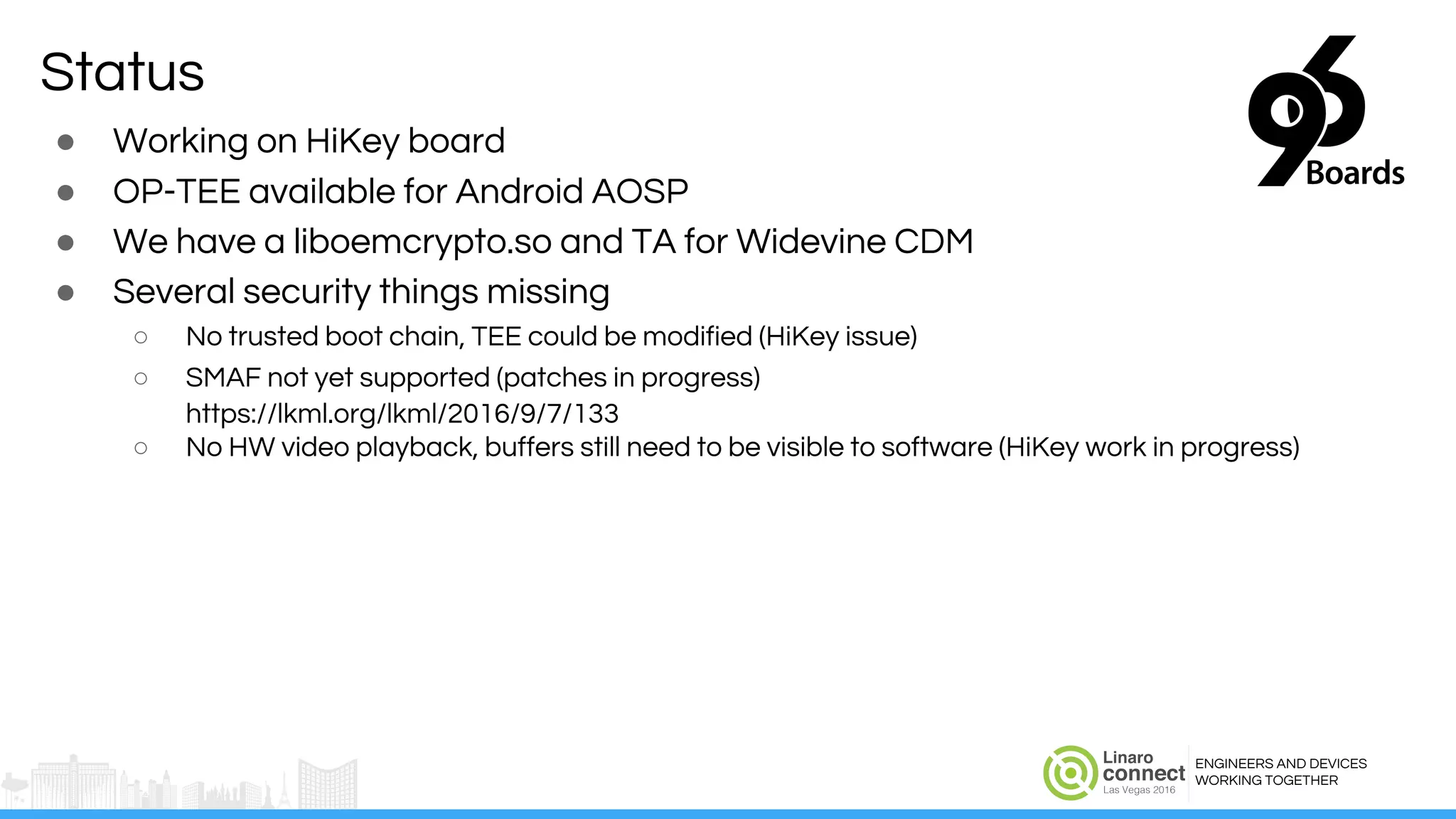ENGINEERS AND DEVICES
WORKING TOGETHER
Status
● Working on HiKey board
● OP-TEE available for Android AOSP
● We have a liboemcrypto.so and TA for Widevine CDM
● Several security things missing
○ No trusted boot chain, TEE could be modified (HiKey issue)
○ SMAF not yet supported (patches in progress)
https://lkml.org/lkml/2016/9/7/133
○ No HW video playback, buffers still need to be visible to software (HiKey work in progress)
 