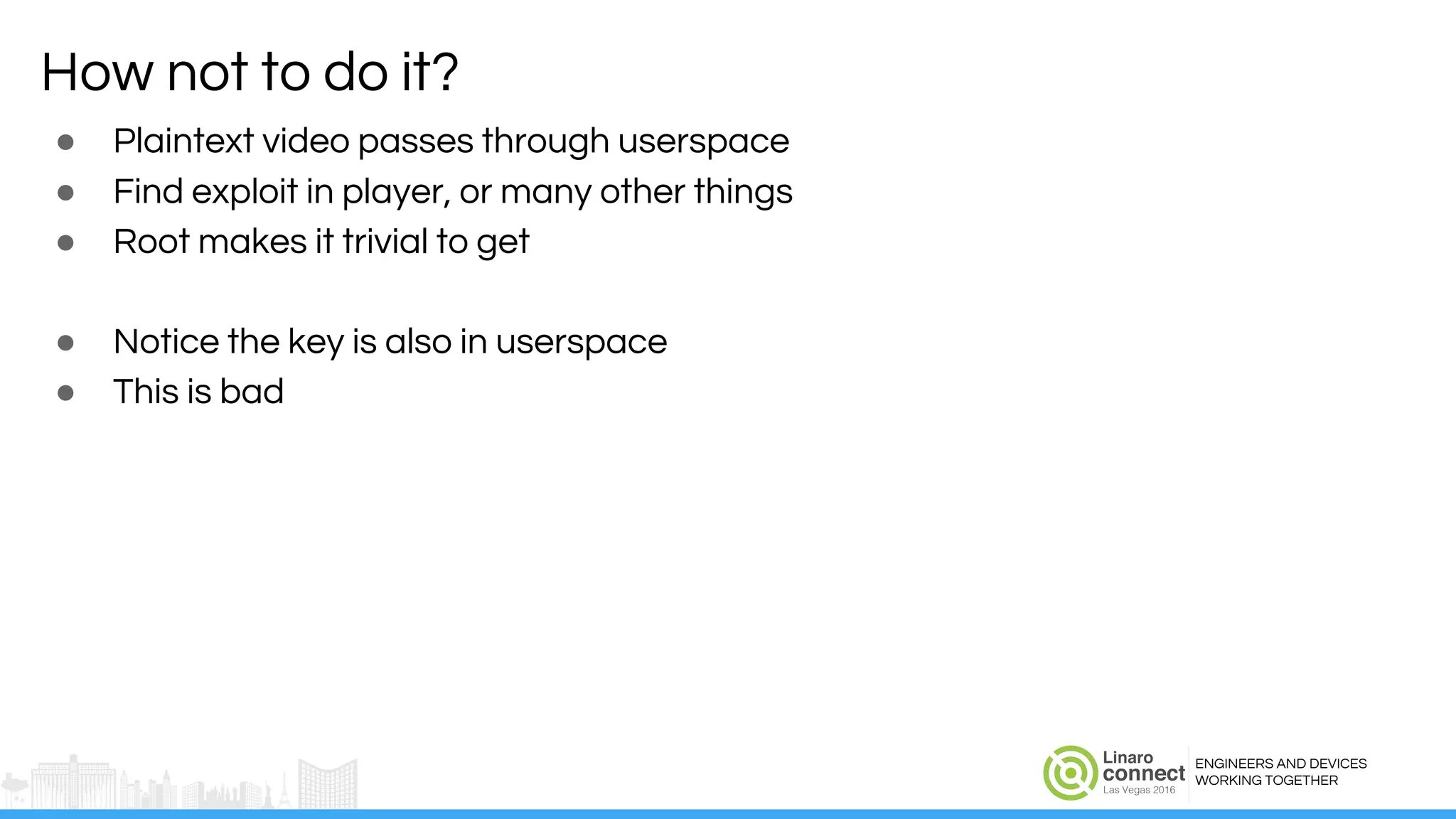ENGINEERS AND DEVICES
WORKING TOGETHER
How not to do it?
● Plaintext video passes through userspace
● Find exploit in player, or many other things
● Root makes it trivial to get
● Notice the key is also in userspace
● This is bad
 