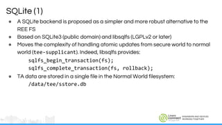 ENGINEERS AND DEVICES
WORKING TOGETHER
SQLite (1)
● A SQLite backend is proposed as a simpler and more robust alternative to the
REE FS
● Based on SQLite3 (public domain) and libsqlfs (LGPLv2 or later)
● Moves the complexity of handling atomic updates from secure world to normal
world (tee-supplicant). Indeed, libsqlfs provides:
sqlfs_begin_transaction(fs);
sqlfs_complete_transaction(fs, rollback);
● TA data are stored in a single file in the Normal World filesystem:
/data/tee/sstore.db
 