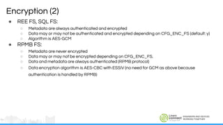 ENGINEERS AND DEVICES
WORKING TOGETHER
Encryption (2)
● REE FS, SQL FS:
○ Metadata are always authenticated and encrypted
○ Data may or may not be authenticated and encrypted depending on CFG_ENC_FS (default: y)
○ Algorithm is AES-GCM
● RPMB FS:
○ Metadata are never encrypted
○ Data may or may not be encrypted depending on CFG_ENC_FS.
○ Data and metadata are always authenticated (RPMB protocol)
○ Data encryption algorithm is AES-CBC with ESSIV (no need for GCM as above because
authentication is handled by RPMB)
 