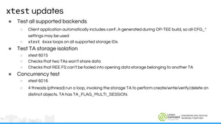 ENGINEERS AND DEVICES
WORKING TOGETHER
xtest updates
● Test all supported backends
○ Client application automatically includes conf.h generated during OP-TEE build, so all CFG_*
settings may be used
○ xtest 6xxx loops on all supported storage IDs
● Test TA storage isolation
○ xtest 6015
○ Checks that two TAs won’t share data
○ Checks that REE FS can’t be fooled into opening data storage belonging to another TA
● Concurrency test
○ xtest 6016
○ 4 threads (pthread) run a loop, invoking the storage TA to perform create/write/verify/delete on
distinct objects. TA has TA_FLAG_MULTI_SESSION.
 