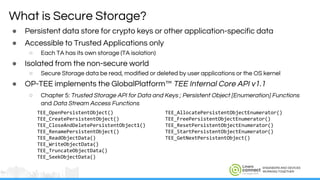 ENGINEERS AND DEVICES
WORKING TOGETHER
What is Secure Storage?
● Persistent data store for crypto keys or other application-specific data
● Accessible to Trusted Applications only
○ Each TA has its own storage (TA isolation)
● Isolated from the non-secure world
○ Secure Storage data be read, modified or deleted by user applications or the OS kernel
● OP-TEE implements the GlobalPlatform™ TEE Internal Core API v1.1
○ Chapter 5: Trusted Storage API for Data and Keys ; Persistent Object [Enumeration] Functions
and Data Stream Access Functions
TEE_OpenPersistentObject() TEE_AllocatePersistentObjectEnumerator()
TEE_CreatePersistentObject() TEE_FreePersistentObjectEnumerator()
TEE_CloseAndDeletePersistentObject1() TEE_ResetPersistentObjectEnumerator()
TEE_RenamePersistentObject() TEE_StartPersistentObjectEnumerator()
TEE_ReadObjectData() TEE_GetNextPersistentObject()
TEE_WriteObjectData()
TEE_TruncateObjectData()
TEE_SeekObjectData()
 