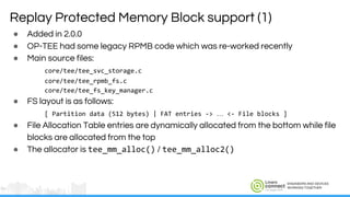 ENGINEERS AND DEVICES
WORKING TOGETHER
Replay Protected Memory Block support (1)
● Added in 2.0.0
● OP-TEE had some legacy RPMB code which was re-worked recently
● Main source files:
core/tee/tee_svc_storage.c
core/tee/tee_rpmb_fs.c
core/tee/tee_fs_key_manager.c
● FS layout is as follows:
[ Partition data (512 bytes) | FAT entries -> … <- File blocks ]
● File Allocation Table entries are dynamically allocated from the bottom while file
blocks are allocated from the top
● The allocator is tee_mm_alloc() / tee_mm_alloc2()
 