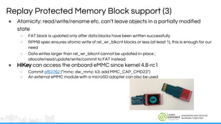 ENGINEERS AND DEVICES
WORKING TOGETHER
Replay Protected Memory Block support (3)
● Atomicity: read/write/rename etc. can’t leave objects in a partially modified
state
○ FAT block is updated only after data blocks have been written successfully
○ RPMB spec ensures atomic write of rel_wr_blkcnt blocks or less (at least 1), this is enough for our
need
○ Data writes larger than rel_wr_blkcnt cannot be updated in-place ;
allocate/read/update/write/commit to FAT instead
● HiKey can access the onboard eMMC since kernel 4.8-rc1
○ Commit af63762 (“mmc: dw_mmc: k3: add MMC_CAP_CMD23”)
○ An external eMMC module with a microSD adapter can also be used
 