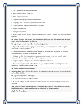  Dar o intentar dar una patada al adversario.
 Poner una zancadilla al adversario.
 Saltar sobre un adversario.
 Cargar violenta o peligrosamente a un adversario.
 Cargar por atrás a un contrario que no hace obstrucción.
 Golpear o intentar golpear a un adversario o escupirlo.
 Sujetar a un adversario.
 Empujar a un contrario.
 Jugar el balón, es decir, llevarlo, golpeando o lanzarlo con la mano o el brazo salvo el arquero dentro
de su área.
Un jugador defensor que cometa intencionalmente dentro del área del gol y penal una de las
nueve faltas, será castigado con tripenal
Un jugador que comete una de las cinco faltas siguientes:
 Jugador de una forma estimada peligrosa por el arbitro, como intentar dar una patada a la pelota
cuando esta la tiene el guardameta
 Cargar ilegalmente con el hombro, cuando la pelota no esta a distancia de juego de los jugadores
interesados y estos intentaran intervenir en el juego
 Sin jugar la pelota obstruyendo intencionalmente a un adversario, correr entre este y la pelota o
interponerse de manera que constituya un obstáculo para el contrario
 Cargar al arquero, salve que este se encuentre en posesión de la pelota
 Siendo arquero y no juega la pelota, dar mas de 4 pasos o botes al balón, será castigado con tiro
indirecto en le lugar donde se cometió la falta.
Un jugador será amonestado cuando:
o Se incorpora a su equipo después del comienzo del encuentro o vuelve al terreno en el curso del partido
sin la señal de el arbitro
Un jugador será excluido del campo:
 Si se muestra culpable de conducta violenta
 Si después de haber recibido una amonestación se muestra nuevamente culpable de una conducta
incorrecta
Si el juego fue parado por causas de la expulsacion de un jugador culpable de una de estas
dos faltas sin que ninguna otra infracción al reglamento se haya producido
Regla 13.- Tiros libres
 