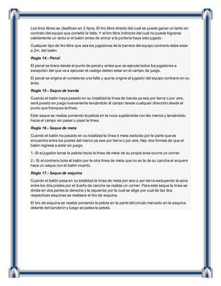 Los tiros libres se clasifican en 2 tipos. El tiro libre directo del cual se puede ganar un tanto en
contrato del equipo que cometió la falta. Y el tiro libre indirecto del cual no puede lograrse
validamente un tanto si el balón antes de entrar a la portería haya sido jugado.
Cualquier tipo de tiro libre que sea los jugadores de la barrera del equipo contrario debe estar
a 2m. del balón
Regla 14.- Penal
El penal se tirara desde el punto de penal y antes que se ejecute todos los jugadores a
excepción del que va a ejecutar el castigo deben estar en el campo de juego.
El penal se origina al cometerse una falta y que la origine el jugador del equipo contrario en su
área.
Regla 15.- Saque de banda
Cuando el balón haya pasado en su totalidad la línea de banda ya sea por tierra o por aire,
será puesto en juego nuevamente lanzándolo al campo desde cualquier dirección desde el
punto que franqueo la línea.
Este saque se realiza poniendo la pelota en la nuca sujetándola con las manos y lanzándolo
hacia el campo sin pasar o pisar la línea.
Regla 16.- Saque de meta
Cuando el balón ha pasado en su totalidad la línea d meta excluida por la parte que se
encuentra entre los postes del marco ya sea por tierra o por aire. Hay dos formas de que el
balón regrese a estar en juego.
1.-Si el jugador lanza la pelota hacia la línea de meta de su propia área ocurre un corner.
2.- Si el contrario bota el balón por la otra línea de meta que no es la de su cancha el arquero
hace un saque con el balón muerto.
Regla 17.- Saque de esquina
Cuando el balón pasa en su totalidad la línea de meta por aire o por tierra excluyendo la zona
entre los dos postes por el dueño de cancha se realiza un corner. Para este saque la línea se
divide en dos partes la derecha y la izquierda por la cual se elige por cual de las dos
respectivas esquinas se realizara el tiro de esquina.
El tiro de esquina se realiza poniendo la pelota en la parte del circulo marcado en la esquina
delante del banderín y luego se patea la pelota.
 