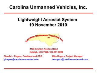 Carolina Unmanned Vehicles, Inc.
Glenda L. Rogers, President and CEO
glrogers@carolinaunmanned.com
Mike Rogers, Project Manager
merogers@carolinaunmanned.com
4105 Graham-Newton Road
Raleigh, NC 27606, 919-851-9898
1
Lightweight Aerostat System
19 November 2010
 