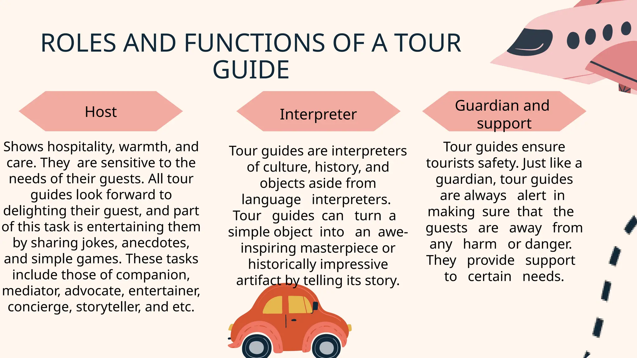 ROLES AND FUNCTIONS OF A TOUR
GUIDE
Shows hospitality, warmth, and
care. They are sensitive to the
needs of their guests. All tour
guides look forward to
delighting their guest, and part
of this task is entertaining them
by sharing jokes, anecdotes,
and simple games. These tasks
include those of companion,
mediator, advocate, entertainer,
concierge, storyteller, and etc.
Host Guardian and
support
Interpreter
Tour guides are interpreters
of culture, history, and
objects aside from
language interpreters.
Tour guides can turn a
simple object into an awe-
inspiring masterpiece or
historically impressive
artifact by telling its story.
Tour guides ensure
tourists safety. Just like a
guardian, tour guides
are always alert in
making sure that the
guests are away from
any harm or danger.
They provide support
to certain needs.
 