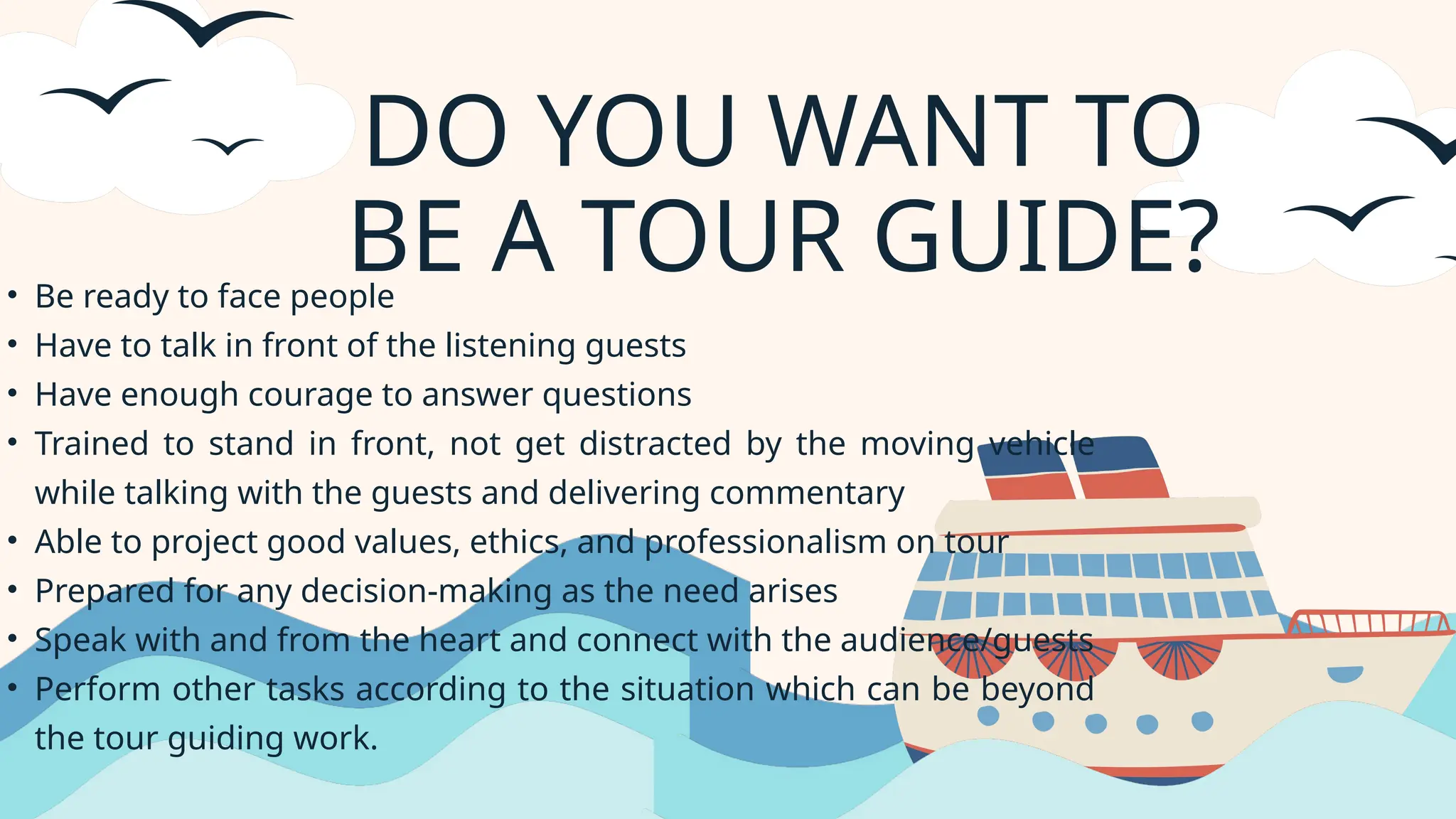 DO YOU WANT TO
BE A TOUR GUIDE?
• Be ready to face people
• Have to talk in front of the listening guests
• Have enough courage to answer questions
• Trained to stand in front, not get distracted by the moving vehicle
while talking with the guests and delivering commentary
• Able to project good values, ethics, and professionalism on tour
• Prepared for any decision-making as the need arises
• Speak with and from the heart and connect with the audience/guests
• Perform other tasks according to the situation which can be beyond
the tour guiding work.
 
