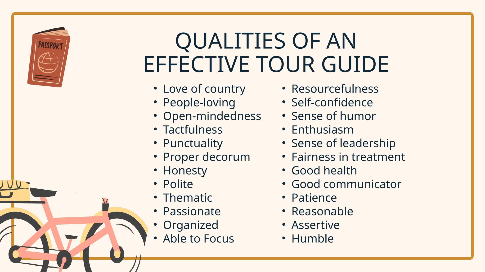 • Love of country
• People-loving
• Open-mindedness
• Tactfulness
• Punctuality
• Proper decorum
• Honesty
• Polite
• Thematic
• Passionate
• Organized
• Able to Focus
QUALITIES OF AN
EFFECTIVE TOUR GUIDE
• Resourcefulness
• Self-confidence
• Sense of humor
• Enthusiasm
• Sense of leadership
• Fairness in treatment
• Good health
• Good communicator
• Patience
• Reasonable
• Assertive
• Humble
 