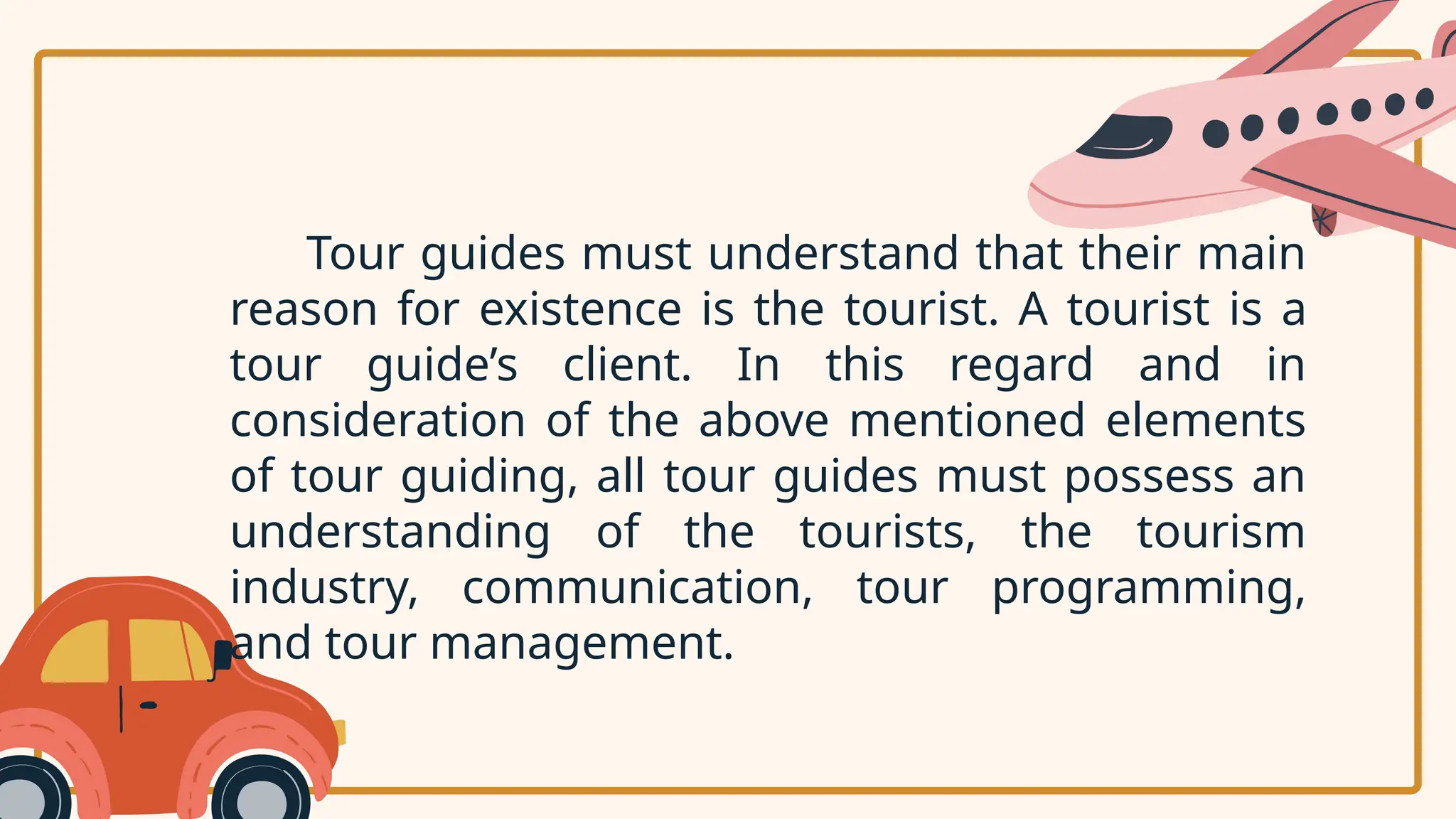 Tour guides must understand that their main
reason for existence is the tourist. A tourist is a
tour guide’s client. In this regard and in
consideration of the above mentioned elements
of tour guiding, all tour guides must possess an
understanding of the tourists, the tourism
industry, communication, tour programming,
and tour management.
 