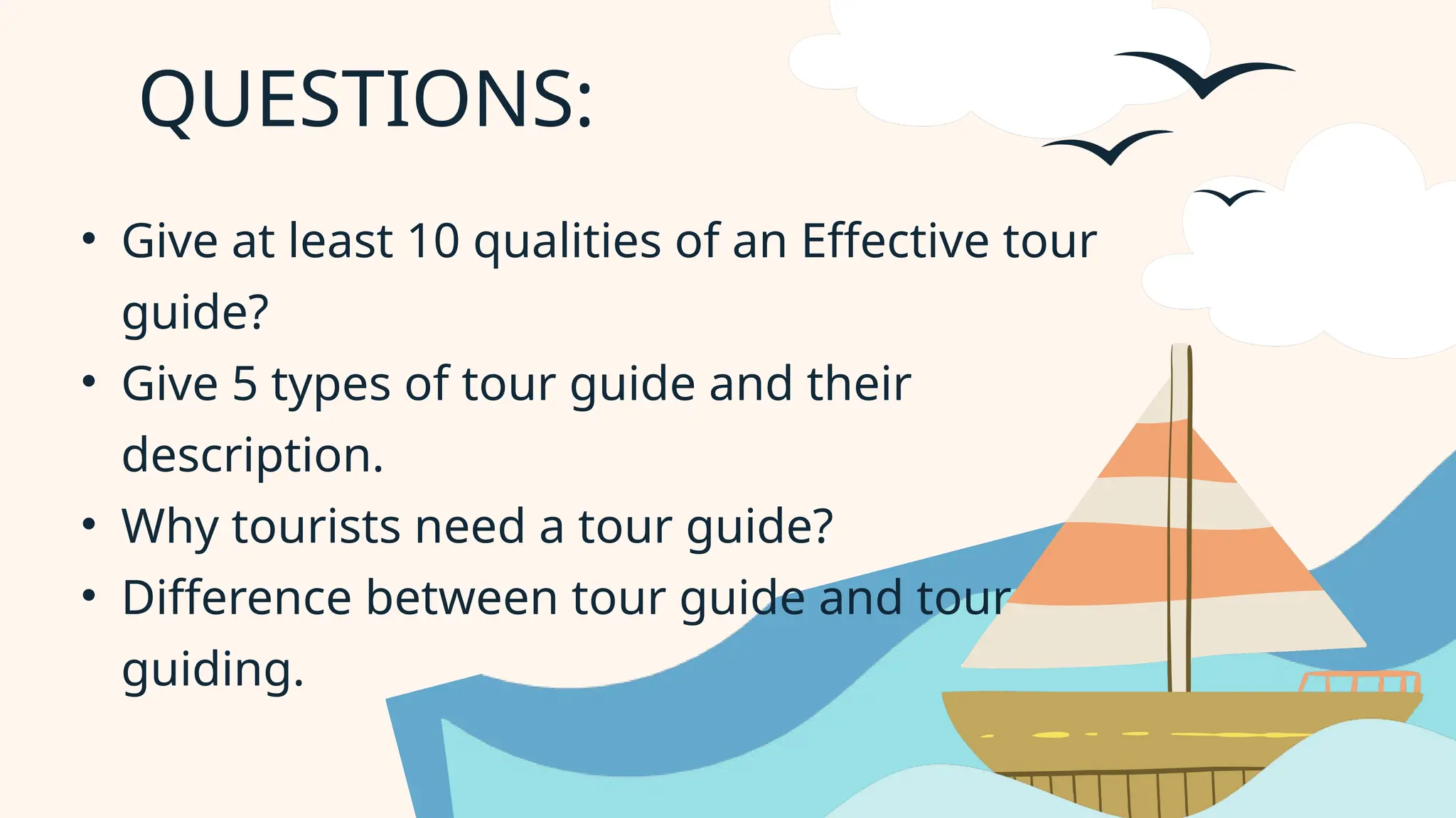 QUESTIONS:
• Give at least 10 qualities of an Effective tour
guide?
• Give 5 types of tour guide and their
description.
• Why tourists need a tour guide?
• Difference between tour guide and tour
guiding.
 