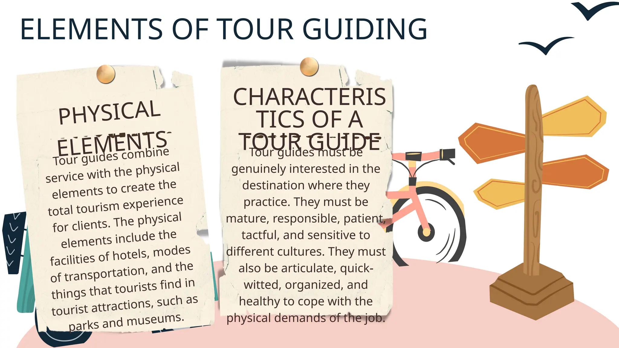 CHARACTERIS
TICS OF A
TOUR GUIDE
Tour guides must be
genuinely interested in the
destination where they
practice. They must be
mature, responsible, patient,
tactful, and sensitive to
different cultures. They must
also be articulate, quick-
witted, organized, and
healthy to cope with the
physical demands of the job.
PHYSICAL
ELEMENTS
Tour guides combine
service with the physical
elements to create the
total tourism experience
for clients. The physical
elements include the
facilities of hotels, modes
of transportation, and the
things that tourists find in
tourist attractions, such as
parks and museums.
ELEMENTS OF TOUR GUIDING
 