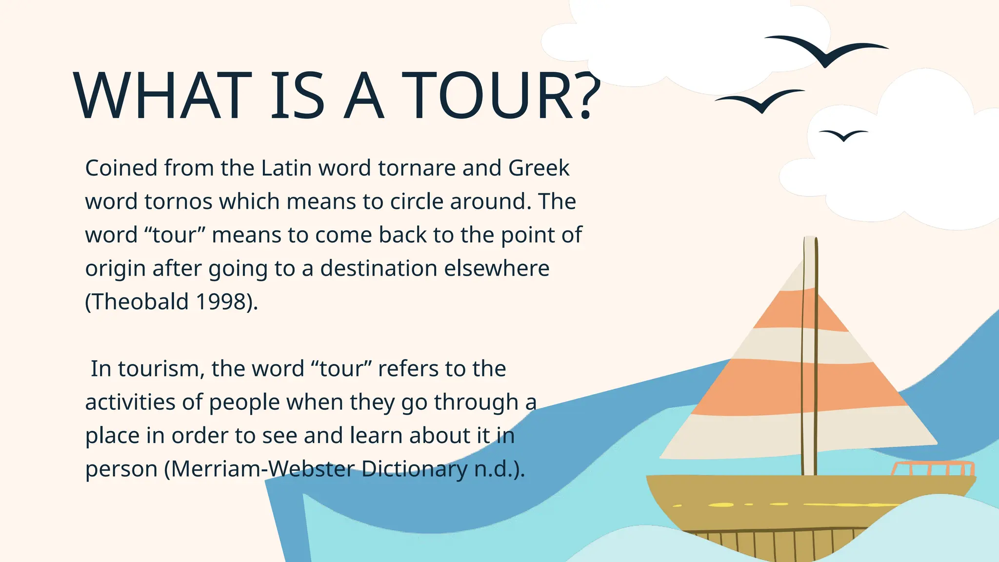 WHAT IS A TOUR?
Coined from the Latin word tornare and Greek
word tornos which means to circle around. The
word “tour” means to come back to the point of
origin after going to a destination elsewhere
(Theobald 1998).
In tourism, the word “tour” refers to the
activities of people when they go through a
place in order to see and learn about it in
person (Merriam-Webster Dictionary n.d.).
 