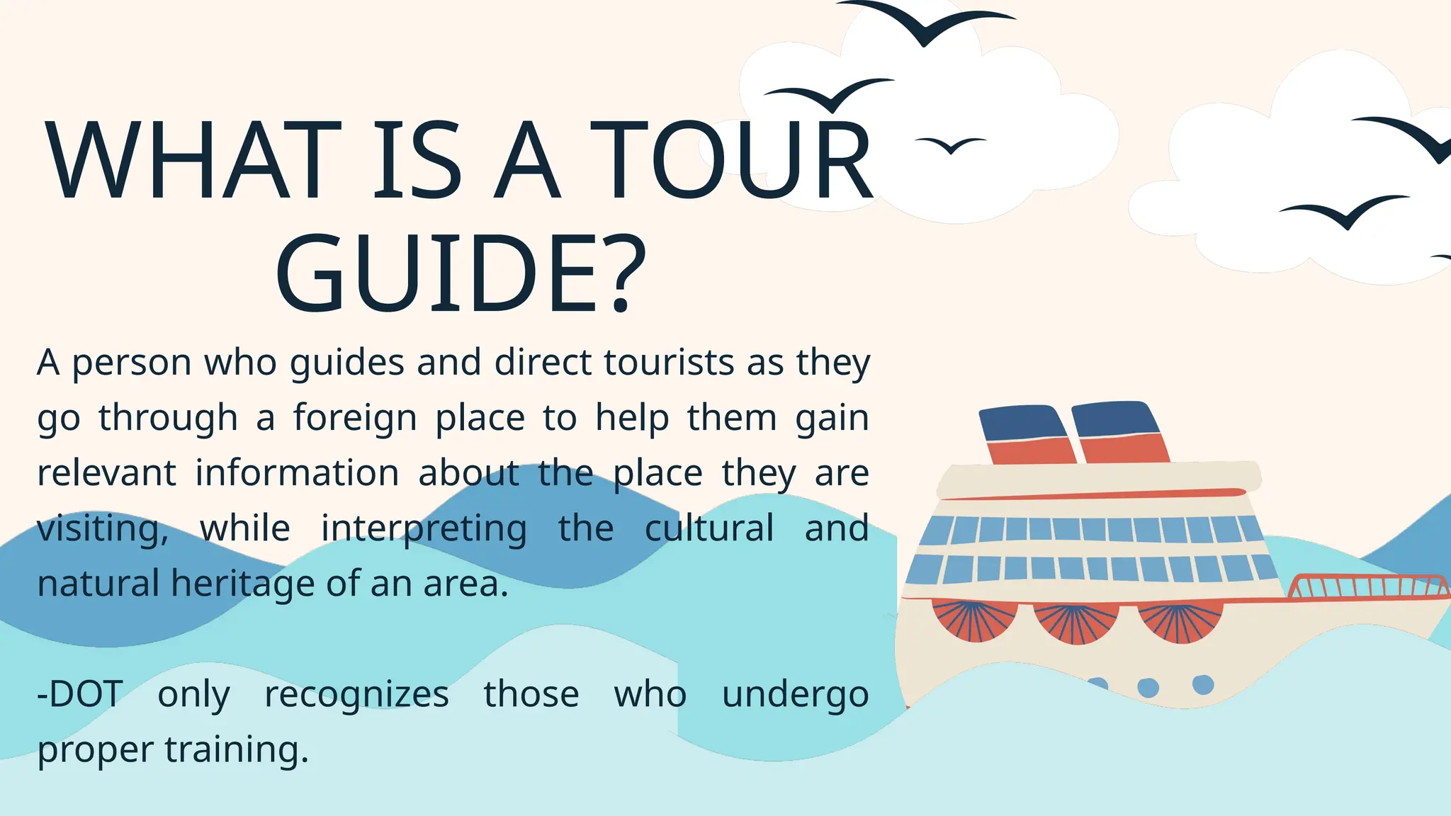 WHAT IS A TOUR
GUIDE?
A person who guides and direct tourists as they
go through a foreign place to help them gain
relevant information about the place they are
visiting, while interpreting the cultural and
natural heritage of an area.
-DOT only recognizes those who undergo
proper training.
 