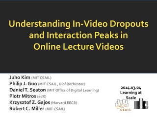 Understanding In-Video Dropouts
and Interaction Peaks in
Online Lecture Videos
Juho Kim (MIT CSAIL)
Philip J. Guo (MIT CSAIL, U of Rochester)
Daniel T. Seaton (MIT Office of Digital Learning)
Piotr Mitros (edX)
Krzysztof Z. Gajos (Harvard EECS)
Robert C. Miller (MIT CSAIL)

2014.03.04
Learning at
Scale

 