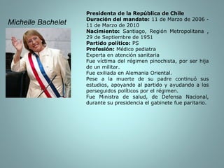 Presidenta de la República de Chile Duración del mandato:  11 de Marzo de 2006 - 11 de Marzo de 2010 Nacimiento:  Santiago, Región Metropolitana , 29 de Septiembre de 1951 Partido político:  PS Profesión:  Médico pediatra Experta en atención sanitaria Fue víctima del régimen pinochista, por ser hija de un militar. Fue exiliada en Alemania Oriental. Pese a la muerte de su padre continuó sus estudios, apoyando al partido y ayudando a los perseguidos políticos por el régimen. Fue Ministra de salud, de Defensa Nacional, durante su presidencia el gabinete fue paritario. Michelle Bachelet  
