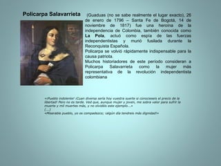 (Guaduas (no se sabe realmente el lugar exacto), 26 de enero de 1796 – Santa Fe de Bogotá, 14 de noviembre de 1817) fue una heroína de la independencia de Colombia, también conocida como  La Pola , actuó como espía de las fuerzas independentistas y murió fusilada durante la Reconquista Española. Policarpa se volvió rápidamente indispensable para la causa patriota. Muchos historiadores de este período consideran a Policarpa Salavarrieta como la mujer más representativa de la revolución independentista colombiana «¡Pueblo indolente! ¡Cuan diversa sería hoy vuestra suerte si conocieseis el precio de la libertad! Pero no es tarde. Ved que, aunque mujer y joven, me sobra valor para sufrir la muerte y mil muertes más, y no olvidéis este ejemplo...» (...) «Miserable pueblo, yo os compadezco; ¡algún día tendreis más dignidad!» Policarpa Salavarrieta 
