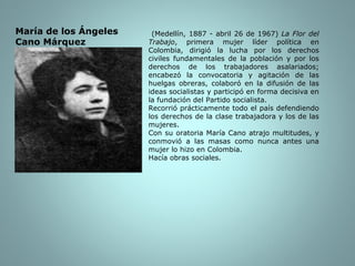 (Medellín, 1887 - abril 26 de 1967)  La Flor del Trabajo , primera mujer líder política en Colombia, dirigió la lucha por los derechos civiles fundamentales de la población y por los derechos de los trabajadores asalariados; encabezó la convocatoria y agitación de las huelgas obreras, colaboró en la difusión de las ideas socialistas y participó en forma decisiva en la fundación del Partido socialista. Recorrió prácticamente todo el país defendiendo los derechos de la clase trabajadora y los de las mujeres. Con su oratoria María Cano atrajo multitudes, y conmovió a las masas como nunca antes una mujer lo hizo en Colombia. Hacía obras sociales. María de los Ángeles Cano Márquez 