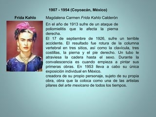 Frida Kahlo 1907 - 1954 (Coyoacán, México) Magdalena Carmen  Frida Kahlo  Calderón En el año de 1913 sufre de un ataque de poliomielitis que le afecta la pierna derecha. El 17 de septiembre de 1926, sufre un terrible accidente. El resultado fue rotura de la columna vertebral en tres sitios, así como la clavícula, tres costillas, la pierna y el pie derecho. Un tubo le atraviesa la cadera hasta el sexo. Durante la convalescencia es cuando empieza a pintar sus primeras obras. En 1953 lleva a cabo su única exposición individual en México. creadora de su propio personaje, sujeto de su propia obra, obra que la coloca como una de las artistas pilares del  arte mexicano  de todos los tiempos.  