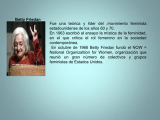 Betty Friedan Fue una teórica y líder del ,movimiento feminista estadounidense de los años 60 y 70. En 1963 escribió el ensayo la mística de la feminidad, en el que critica el rol femenino en la sociedad contemporánea. En octubre de 1966 Betty Friedan fundó el NOW = National Organizattion for Women, organización que reunió un gran número de colectivos y grupos feministas de Estados Unidos.  