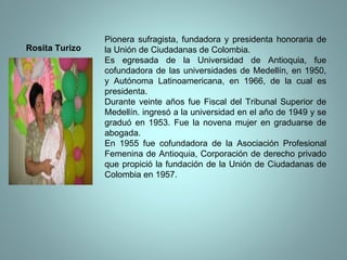 Pionera sufragista, fundadora y presidenta honoraria de la Unión de Ciudadanas de Colombia.  Es egresada de la Universidad de Antioquia, fue cofundadora de las universidades de Medellín, en 1950, y Autónoma Latinoamericana, en 1966, de la cual es presidenta.  Durante veinte años fue Fiscal del Tribunal Superior de Medellín. ingresó a la universidad en el año de 1949 y se graduó en 1953. Fue la novena mujer en graduarse de abogada.  En 1955 fue cofundadora de la Asociación Profesional Femenina de Antioquia, Corporación de derecho privado que propició la fundación de la Unión de Ciudadanas de Colombia en 1957. Rosita Turizo 