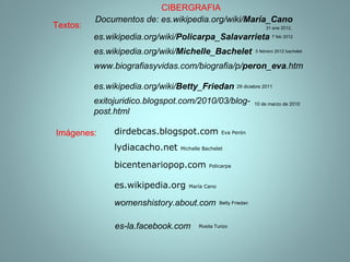 Documentos de: es.wikipedia.org/wiki/ María _ Cano es.wikipedia.org  María Cano bicentenariopop.com  Policarpa es.wikipedia.org/wiki/ Policarpa _ Salavarrieta lydiacacho.net  Michelle Bachelet 5 febrero 2012 bachelet es.wikipedia.org/wiki/ Michelle _ Bachelet dirdebcas.blogspot.com  Eva Perón  www.biografiasyvidas.com/biografia/p/ peron _ eva .htm 31 ene 2012, 7 feb 2012 Imágenes: Textos: CIBERGRAFIA womenshistory.about.com Betty Friedan es.wikipedia.org/wiki/ Betty _ Friedan   29 diciebre 2011 10 de marzo de 2010 exitojuridico.blogspot.com/2010/03/blog-post.html es-la.facebook.com Rosita Turizo 