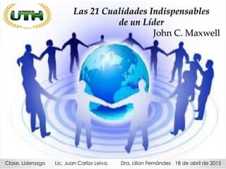 Las 21 Cualidades Indispensables
de un Líder
John C. Maxwell
Clase, Liderazgo Lic. Juan Carlos Leiva. Dra. Lilian Fernández 18 de abril de 2015
 