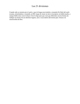 Las 21 divisiones
Cuando sube se arrastra por el suelo y saca la lengua moviendola y siseando (En Haiti del suelo
no pasa, arrastrandose y siseando, en RD, luego de sisear un rato se incorpora, no habla mucho, y
aunque hable raras veces lo hace). Esto lo digo para que vean que diferentes son las formas de
trabajar un mismo lwa en distintos lugares, aun a veces dentro del mismo pais. Gracia a la
misericordia de Dios.

 