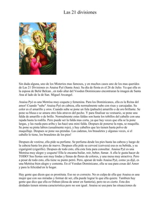 Las 21 divisiones

Sin duda alguna, uno de los Misterios mas famosos, y en muchos casos uno de los mas queridos
de Las 21 Divisiones es Anaisa Pyé (Santa Ana). Su día de fiesta es el 26 de Julio. Ya que ella es
la esposa de Belié Belcan , en todo altar del Voodun Dominicano encontraran la imagen de Santa
Ana al lado de la de San. Miguel Arcangel.
Anaisa Pyé es una Metrésa muy coqueta y femenina. Para los Dominicanos, ella es la Reina del
amor! Cuando "sube" Anaisa Pyé en cabeza, ella normalmente sube con risas y carcajadas. Su
color es el amarillo y oros. Cuando sube se pone un fula (pañuelo) amarillo o de oro brillante. Se
pone su blusa o se amara otro fula atraves del pecho. Y para finalisar su vestuario, se pone una
falda de amarillo o de brillo. Normalmente estas faldas son hasta los tobillos del caballo con una
rajada hasta la rodilla. Pero puede ser la falda mas corta, ya que hay veces que ella se la pone
largas, y las rueda para ariba y las hacé una mini falda. Despues de ponerse la ropa, se maquilla.
Se pone su pinta labios (usualmente rojo), y hay caballos que les tienen hasta polvo de
maquillaje. Despues se pone sus prendas. Las cadenas, los brasaletes y algunas veces, si el
caballo le tiene, los brasaletes de los pies!
Despues de vestirse, ella pide su perfume. Se perfuma desde los pies hasta las cabeza y luego de
la cabeza hasta los pies de nuevo. Despues ella pide su cervesé (cerveza) esa es su bebida, y su
cigarigisté (cigarillo). Despues de todo esto, ella esta lista para consultar. Anaisa Pyé es una
Metrésa muy alegre y coqueta! Ella le encanta bailar, reir, beber, fumar. A ella le gusta hacer de
TODO! Sus fiestas son muy lindas y llenas de flores de colores, y una mesa muy atractiva. Pero
a pesar de todo esto, ella tiene su punto petró. Pero, apesar de todo Anaisa Pyé, como ya dijé, es
una Metrésa bien alegre y contenta. En el Voodun Dominicano, ella se usa para cosas del Amor
y para la felicidad en le hogar.
Hay gente que dicen que es prostituta. Eso no es correcto. No es culpa de ella que Anaisa es una
mujer que con sus miradas y formar de ser, ella puede lograr lo que ella quiere. Tambien hay
gente que dice que ella es Oshun (diosa de amor en Santeria), pero no es cierto. Esta dos
deidades tienen misma caracteristica pero no son igual. Anaisa se usa para las situacciones de

 